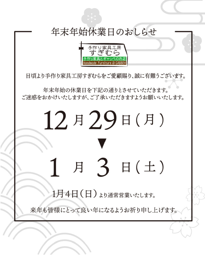 日頃より手作り家具工房すぎむらをご愛顧賜り
誠にありがとうございます。
年末年始の休業日を下記の通りとさせていただきます。
ご迷惑をお掛け致しますが、ご了承いただきますようお願い致します。
12月29日(土)~1月3日(土)
※1月4日(土)より通常営業